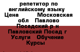 репетитор по английскому языку › Цена ­ 600 - Московская обл., Павлово-Посадский р-н, Павловский Посад г. Услуги » Обучение. Курсы   